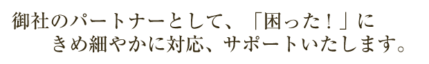 御社の「困った！」にきめ細やかに対応、サポートいたします。