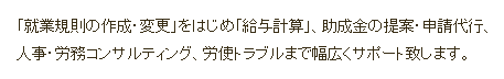 「就業規則の作成・変更」をはじめ「給与計算」、助成金の提案・申請代行、 人事・労務コンサルティング、労使トラブルまで幅広くサポートいたします。